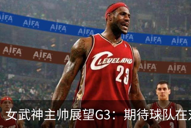 女武神主帅展望G3：期待球队在对抗中全面反弹